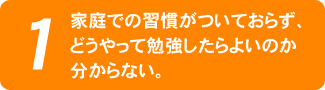 家庭での習慣がついておらず、どうやって勉強したらよいのか分からない。