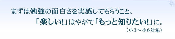 まずは勉強の面白さを実感してもらうこと。「楽しい！」はやがて「もっと知りたい！」に。